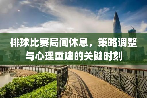 排球比赛局间休息，策略调整与心理重建的关键时刻