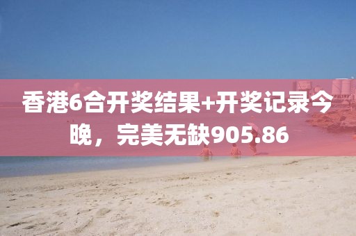 香港6合开奖结果+开奖记录今晚，完美无缺905.86