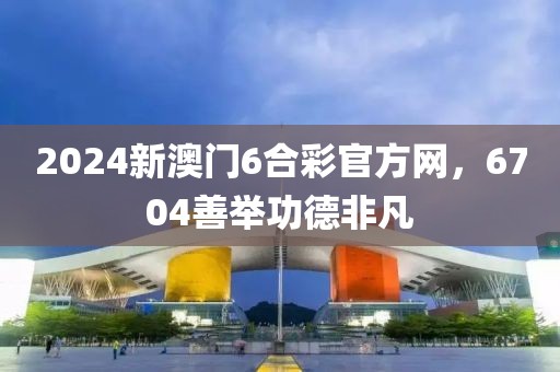 2024新澳门6合彩官方网，6704善举功德非凡