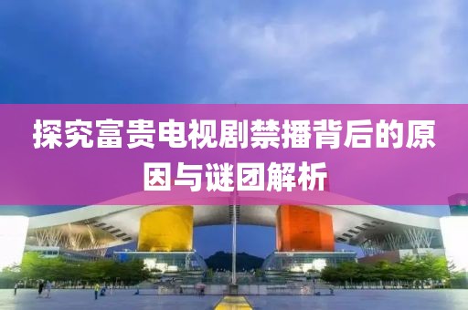 探究富贵电视剧禁播背后的原因与谜团解析