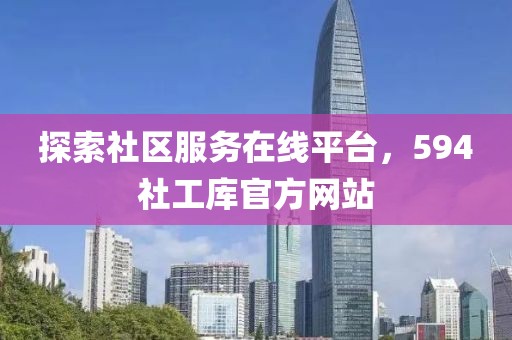 探索社区服务在线平台，594社工库官方网站