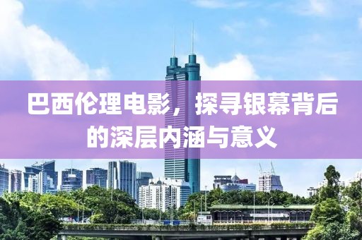 巴西伦理电影，探寻银幕背后的深层内涵与意义