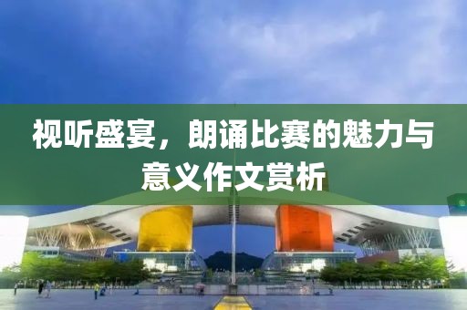 视听盛宴，朗诵比赛的魅力与意义作文赏析