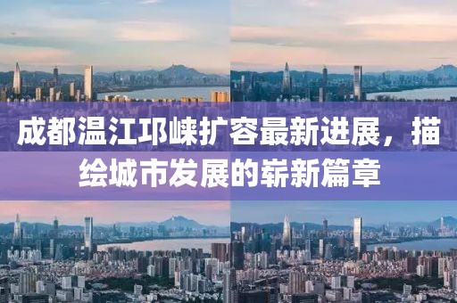 成都温江邛崃扩容最新进展，描绘城市发展的崭新篇章