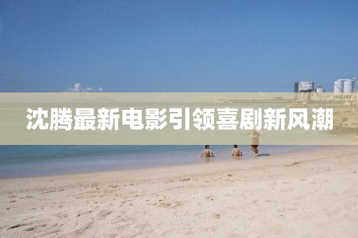 沈腾最新电影引领喜剧新风潮