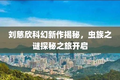 刘慈欣科幻新作揭秘，虫族之谜探秘之旅开启