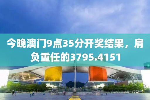 今晚澳门9点35分开奖结果，肩负重任的3795.4151
