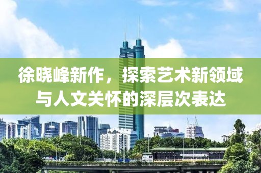 徐晓峰新作，探索艺术新领域与人文关怀的深层次表达