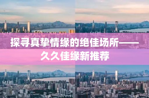 探寻真挚情缘的绝佳场所——久久佳缘新推荐