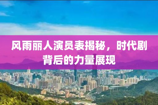风雨丽人演员表揭秘，时代剧背后的力量展现