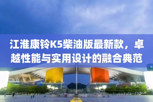 江淮康铃K5柴油版最新款，卓越性能与实用设计的融合典范
