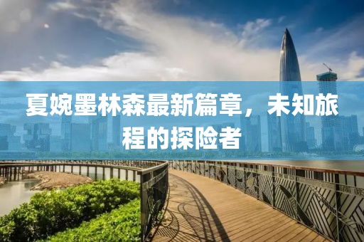 夏婉墨林森最新篇章，未知旅程的探险者