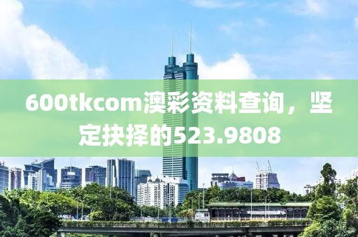 600tkcom澳彩资料查询，坚定抉择的523.9808