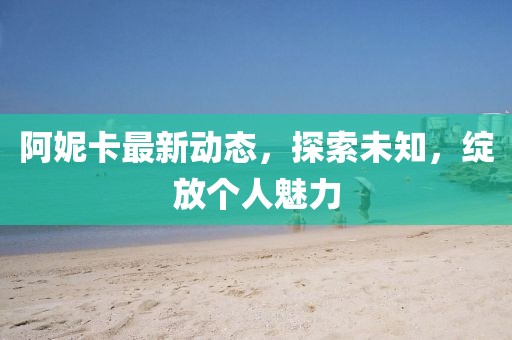 阿妮卡最新动态，探索未知，绽放个人魅力