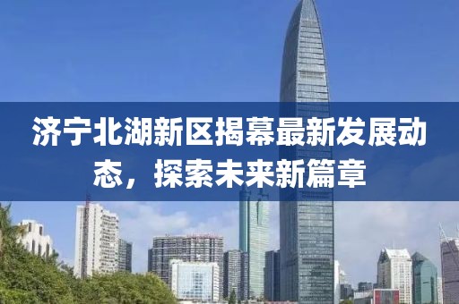 济宁北湖新区揭幕最新发展动态，探索未来新篇章