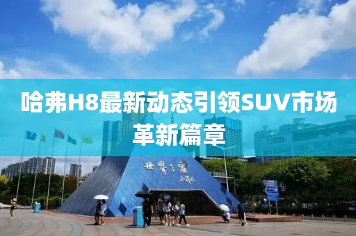 哈弗H8最新动态引领SUV市场革新篇章