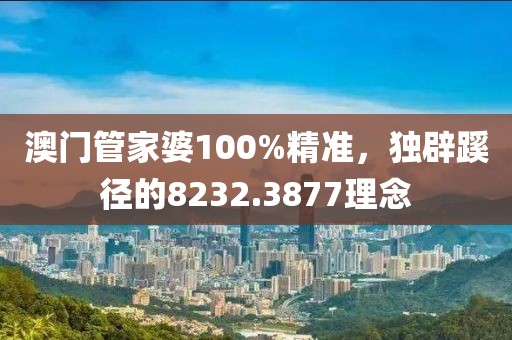澳门管家婆100%精准，独辟蹊径的8232.3877理念