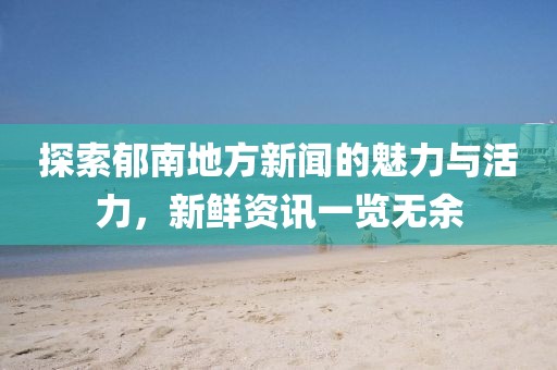 探索郁南地方新闻的魅力与活力，新鲜资讯一览无余