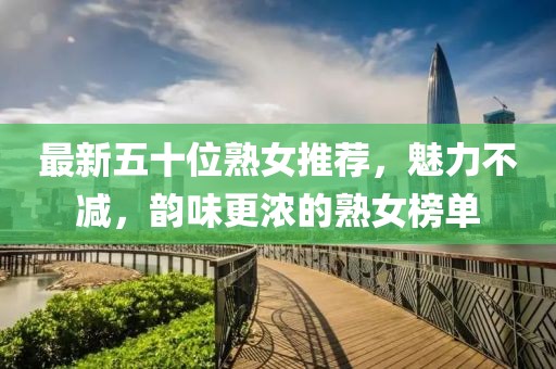 最新五十位熟女推荐，魅力不减，韵味更浓的熟女榜单