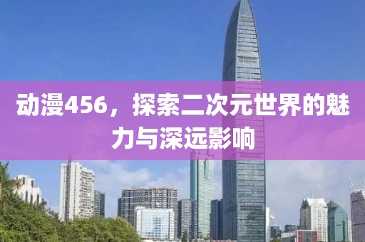 动漫456，探索二次元世界的魅力与深远影响