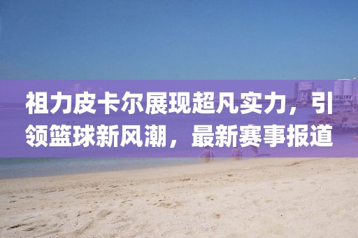祖力皮卡尔展现超凡实力，引领篮球新风潮，最新赛事报道