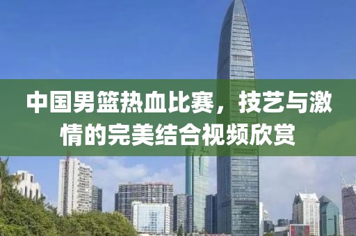 中国男篮热血比赛，技艺与激情的完美结合视频欣赏