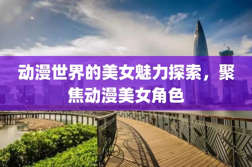 动漫世界的美女魅力探索，聚焦动漫美女角色