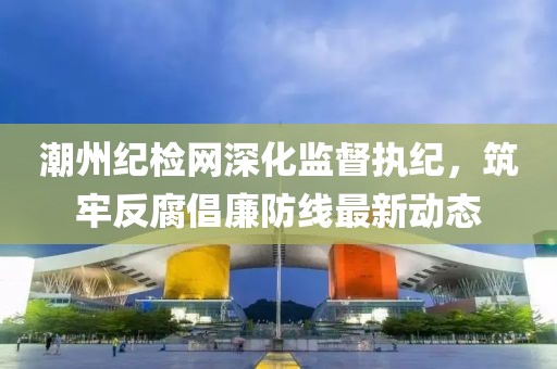潮州纪检网深化监督执纪，筑牢反腐倡廉防线最新动态