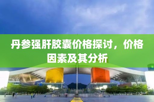丹参强肝胶囊价格探讨，价格因素及其分析