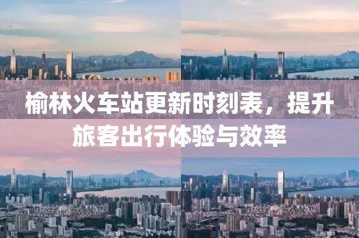 榆林火车站更新时刻表，提升旅客出行体验与效率