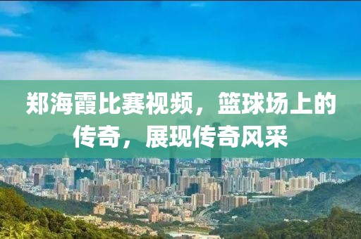 郑海霞比赛视频，篮球场上的传奇，展现传奇风采