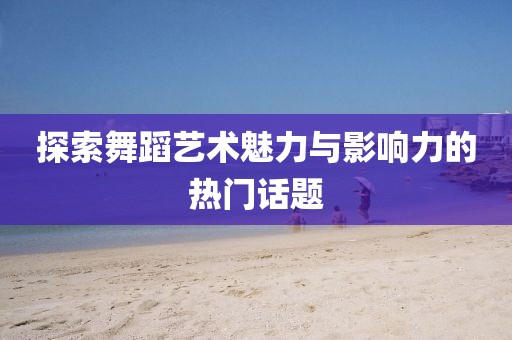 探索舞蹈艺术魅力与影响力的热门话题