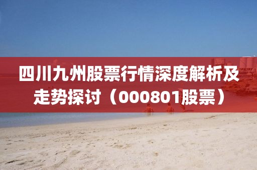 四川九州股票行情深度解析及走势探讨（000801股票）