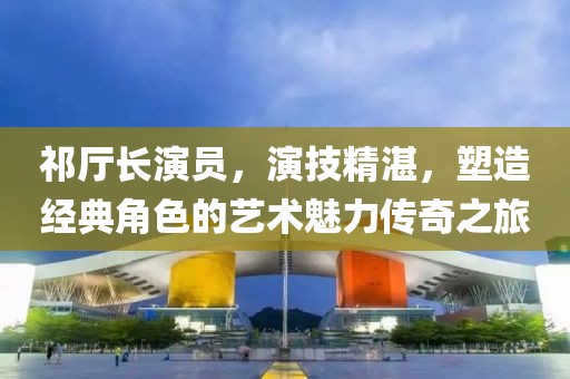 祁厅长演员，演技精湛，塑造经典角色的艺术魅力传奇之旅