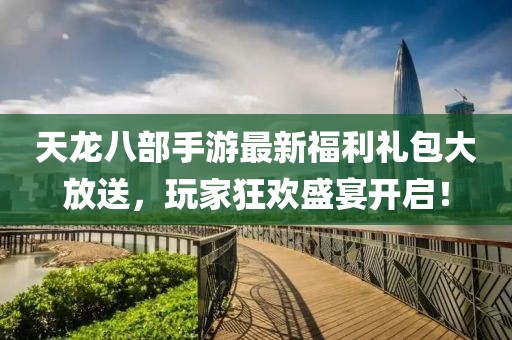 天龙八部手游最新福利礼包大放送，玩家狂欢盛宴开启！