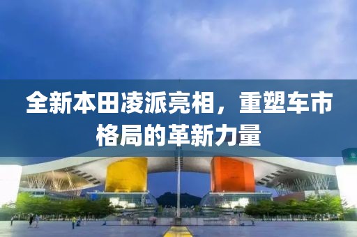 全新本田凌派亮相，重塑车市格局的革新力量