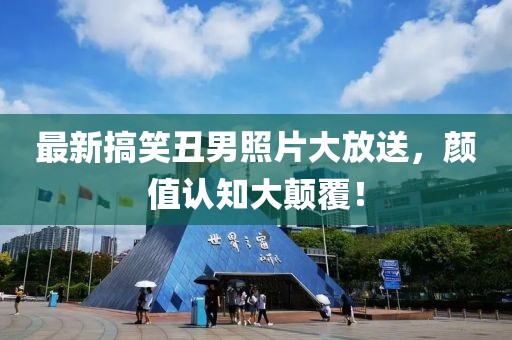 最新搞笑丑男照片大放送，颜值认知大颠覆！