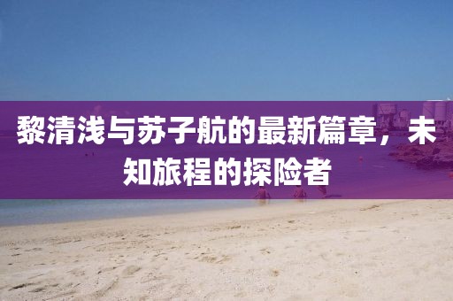 黎清浅与苏子航的最新篇章，未知旅程的探险者
