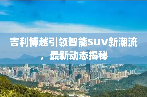 吉利博越引领智能SUV新潮流，最新动态揭秘