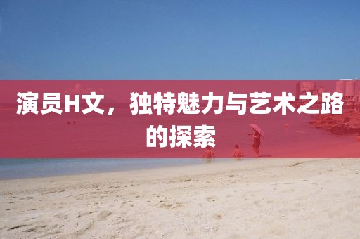 演员H文，独特魅力与艺术之路的探索