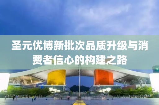 圣元优博新批次品质升级与消费者信心的构建之路
