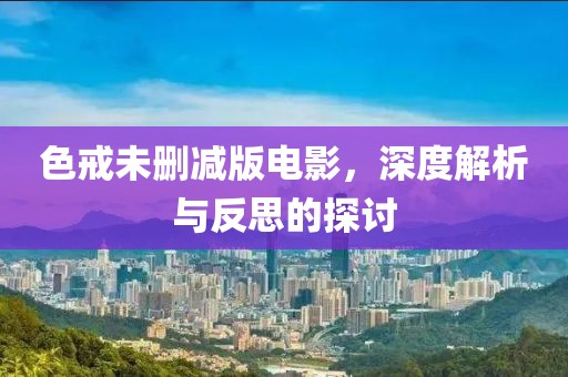 色戒未删减版电影，深度解析与反思的探讨