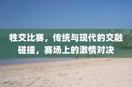 牲交比赛，传统与现代的交融碰撞，赛场上的激情对决