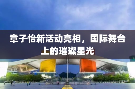 章子怡新活动亮相，国际舞台上的璀璨星光