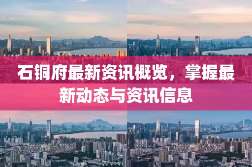 石铜府最新资讯概览，掌握最新动态与资讯信息