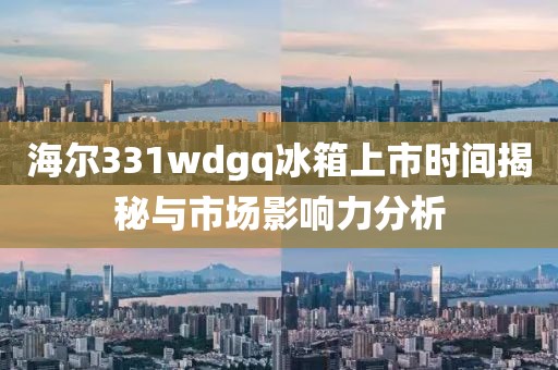 海尔331wdgq冰箱上市时间揭秘与市场影响力分析
