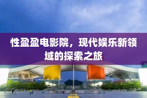 性盈盈电影院，现代娱乐新领域的探索之旅