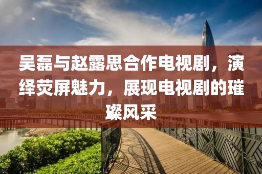 吴磊与赵露思合作电视剧，演绎荧屏魅力，展现电视剧的璀璨风采