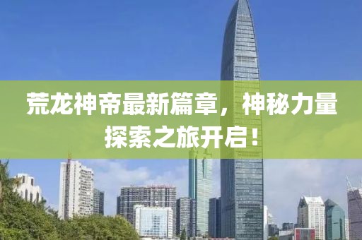 荒龙神帝最新篇章，神秘力量探索之旅开启！
