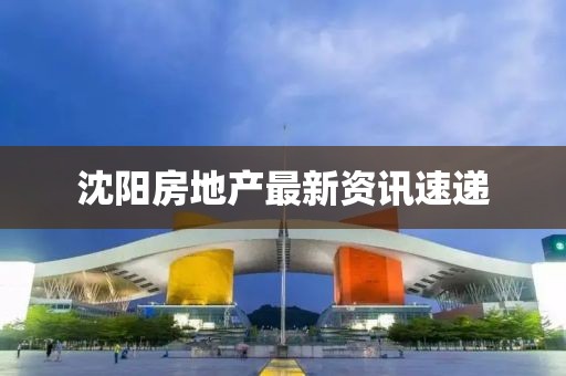 沈阳房地产最新资讯速递